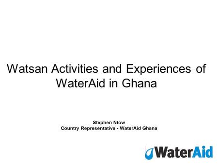 Watsan Activities and Experiences of WaterAid in Ghana Stephen Ntow Country Representative - WaterAid Ghana.