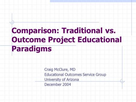 Comparison: Traditional vs. Outcome Project Educational Paradigms Craig McClure, MD Educational Outcomes Service Group University of Arizona December 2004.