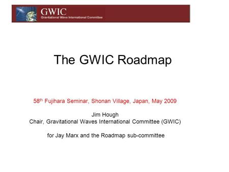 The GWIC Roadmap 58 th Fujihara Seminar, Shonan Village, Japan, May 2009 Jim Hough Chair, Gravitational Waves International Committee (GWIC) for Jay Marx.