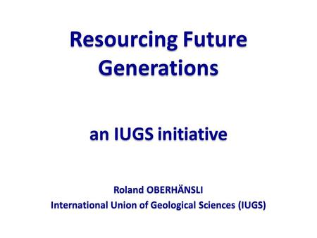 Resourcing Future Generations an IUGS initiative Roland OBERHÄNSLI International Union of Geological Sciences (IUGS)