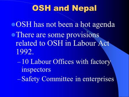 OSH and Nepal OSH has not been a hot agenda There are some provisions related to OSH in Labour Act 1992. – 10 Labour Offices with factory inspectors –