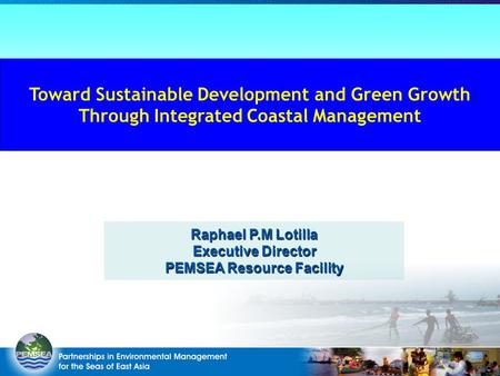 Raphael P.M Lotilla Executive Director PEMSEA Resource Facility Toward Sustainable Development and Green Growth Through Integrated Coastal Management.