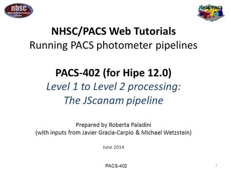 1 NHSC PACS NHSC/PACS Web Tutorials Running PACS photometer pipelines PACS-402 (for Hipe 12.0) Level 1 to Level 2 processing: The JScanam pipeline Prepared.