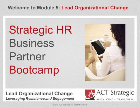 Welcome to Module 5: Lead Organizational Change Strategic HR Business Partner Bootcamp © 2013 ACT Strategic - All Rights Reserved. Lead Organizational.