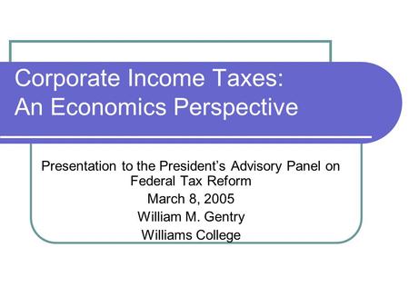 Corporate Income Taxes: An Economics Perspective Presentation to the President’s Advisory Panel on Federal Tax Reform March 8, 2005 William M. Gentry Williams.