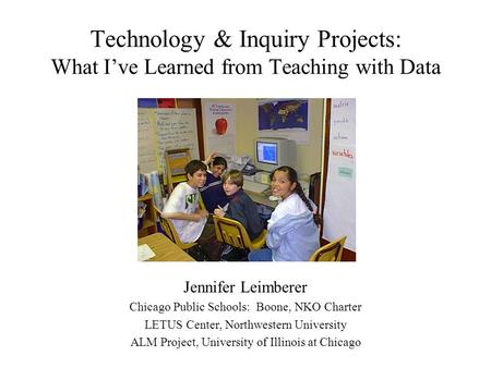 Technology & Inquiry Projects: What I’ve Learned from Teaching with Data Jennifer Leimberer Chicago Public Schools: Boone, NKO Charter LETUS Center, Northwestern.