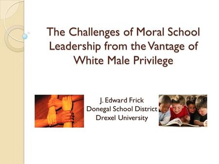 The Challenges of Moral School Leadership from the Vantage of White Male Privilege J. Edward Frick Donegal School District Drexel University.