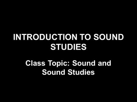 INTRODUCTION TO SOUND STUDIES Class Topic: Sound and Sound Studies.