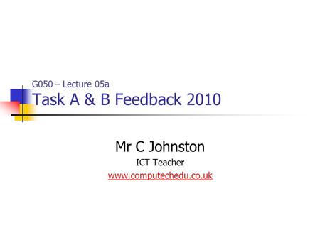 G050 – Lecture 05a Task A & B Feedback 2010 Mr C Johnston ICT Teacher www.computechedu.co.uk.