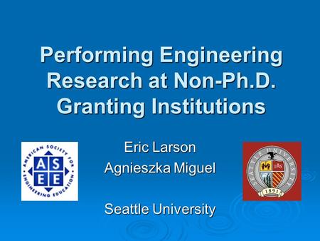 Performing Engineering Research at Non-Ph.D. Granting Institutions Eric Larson Agnieszka Miguel Seattle University.