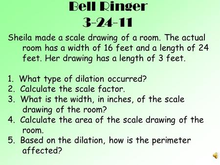 Bell Ringer 3-24-11 Sheila made a scale drawing of a room. The actual room has a width of 16 feet and a length of 24 feet. Her drawing has a length of.