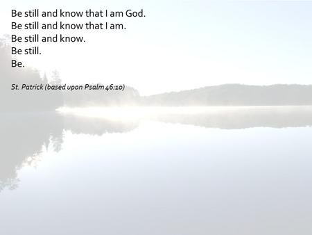 Be still and know that I am God. Be still and know that I am. Be still and know. Be still. Be. St. Patrick (based upon Psalm 46:10)