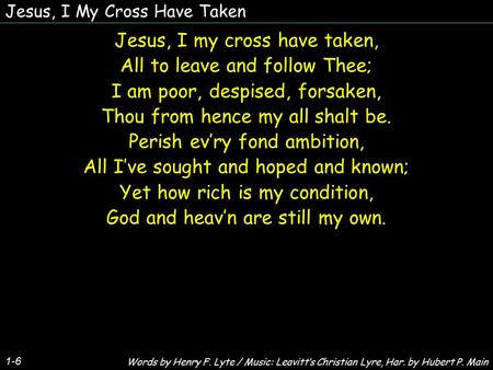 Jesus, I My Cross Have Taken Jesus, I my cross have taken, All to leave and follow Thee; I am poor, despised, forsaken, Thou from hence my all shalt be.