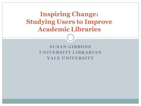 SUSAN GIBBONS UNIVERSITY LIBRARIAN YALE UNIVERSITY Inspiring Change: Studying Users to Improve Academic Libraries.