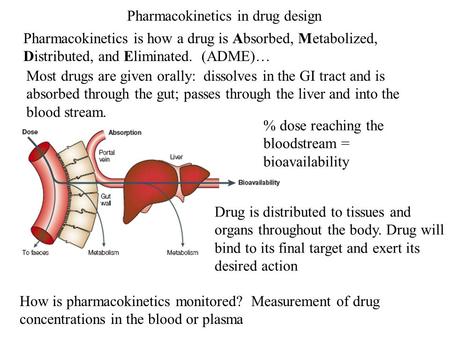 Pharmacokinetics in drug design Pharmacokinetics is how a drug is Absorbed, Metabolized, Distributed, and Eliminated. (ADME)… How is pharmacokinetics monitored?