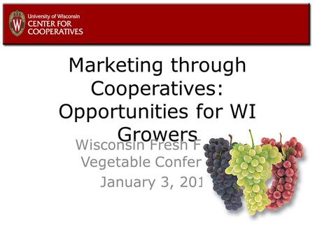 Marketing through Cooperatives: Opportunities for WI Growers Wisconsin Fresh Fruit & Vegetable Conference January 3, 2011.