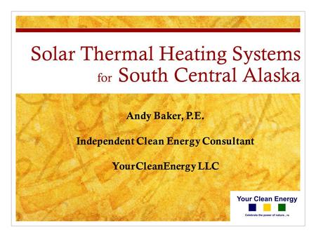 Solar Thermal Heating Systems for South Central Alaska Andy Baker, P.E. Independent Clean Energy Consultant YourCleanEnergy LLC.