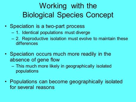 Working with the Biological Species Concept Speciation is a two-part process –1. Identical populations must diverge –2. Reproductive isolation must evolve.