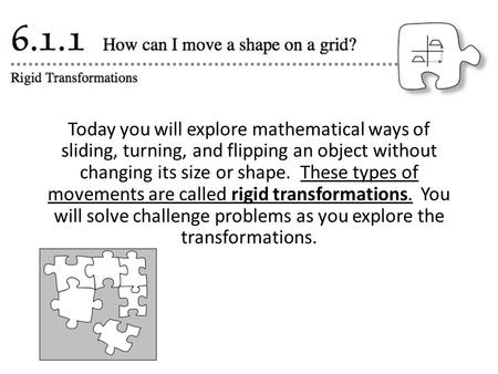 Today you will explore mathematical ways of sliding, turning, and flipping an object without changing its size or shape. These types of movements are called.