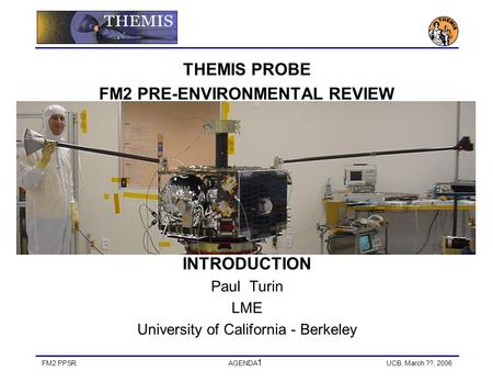 FM2 PPSRAGENDA 1 UCB, March ??, 2006 THEMIS PROBE FM2 PRE-ENVIRONMENTAL REVIEW INTRODUCTION Paul Turin LME University of California - Berkeley.