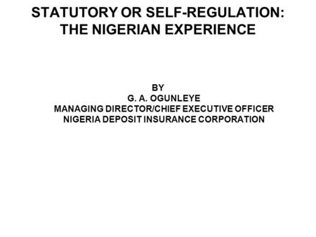 STATUTORY OR SELF-REGULATION: THE NIGERIAN EXPERIENCE BY G. A. OGUNLEYE MANAGING DIRECTOR/CHIEF EXECUTIVE OFFICER NIGERIA DEPOSIT INSURANCE CORPORATION.