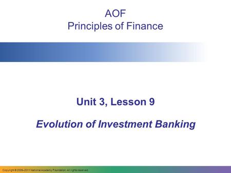 Copyright © 2009–2011 National Academy Foundation. All rights reserved. AOF Principles of Finance Unit 3, Lesson 9 Evolution of Investment Banking.