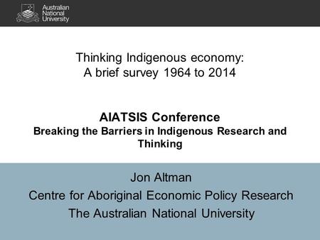 Jon Altman Centre for Aboriginal Economic Policy Research The Australian National University Thinking Indigenous economy: A brief survey 1964 to 2014 AIATSIS.