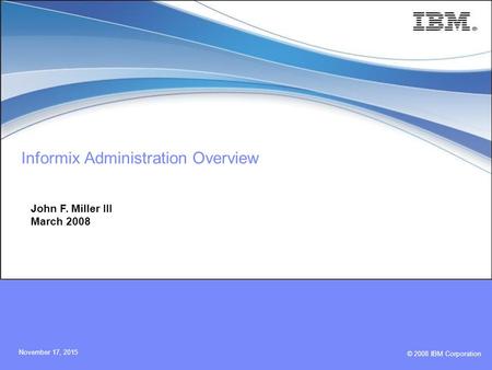 © 2008 IBM Corporation November 17, 2015 Informix Administration Overview John F. Miller III March 2008.