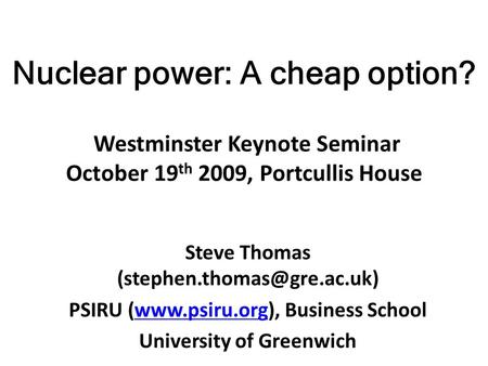 Nuclear power: A cheap option? Westminster Keynote Seminar October 19 th 2009, Portcullis House Steve Thomas PSIRU (www.psiru.org),