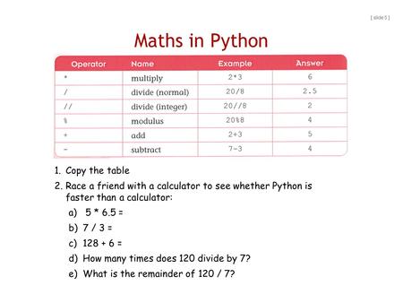 Maths in Python [ slide 5 ] 1.Copy the table 2.Race a friend with a calculator to see whether Python is faster than a calculator: a) 5 * 6.5 = b)7 / 3.