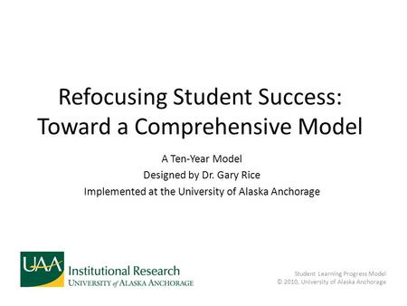 Refocusing Student Success: Toward a Comprehensive Model A Ten-Year Model Designed by Dr. Gary Rice Implemented at the University of Alaska Anchorage Student.