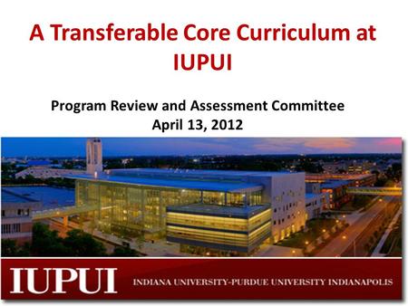 A Transferable Core Curriculum at IUPUI Program Review and Assessment Committee April 13, 2012.