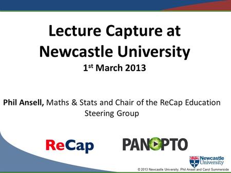 © 2013 Newcastle University, Phil Ansell and Carol Summerside Lecture Capture at Newcastle University 1 st March 2013 Phil Ansell, Maths & Stats and Chair.