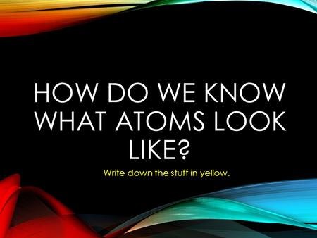 HOW DO WE KNOW WHAT ATOMS LOOK LIKE? Write down the stuff in yellow.