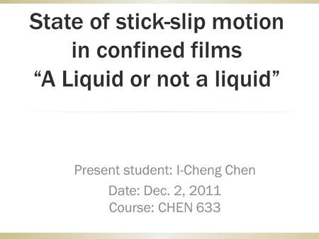 State of stick-slip motion in confined films “A Liquid or not a liquid” Present student: I-Cheng Chen Date: Dec. 2, 2011 Course: CHEN 633.