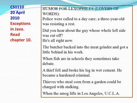 CS1110 20 April 2010 Exceptions in Java. Read chapter 10. HUMOR FOR LEXOPHILES (LOVERS OF WORDS): Police were called to a day care; a three-year-old was.