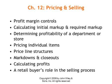 Copyright © 2006 by John Wiley & Sons, Inc. All rights reserved Ch. 12: Pricing & Selling Profit margin controls Calculating initial markup & required.