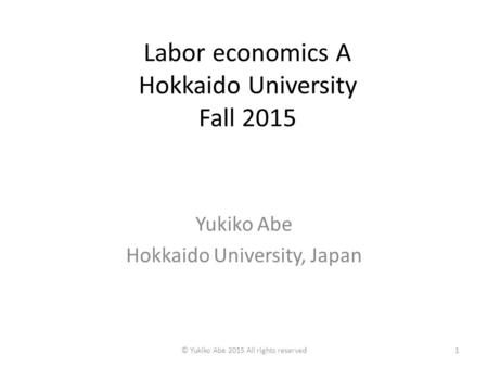 Labor economics A Hokkaido University Fall 2015 Yukiko Abe Hokkaido University, Japan 1© Yukiko Abe 2015 All rights reserved.