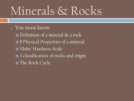 Minerals & Rocks  You must know:  Definition of a mineral & a rock  8 Physical Properties of a mineral  Mohs’ Hardness Scale  3 classification of.