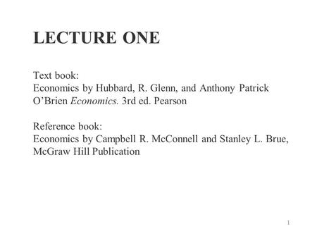 1 LECTURE ONE Text book: Economics by Hubbard, R. Glenn, and Anthony Patrick O’Brien Economics. 3rd ed. Pearson Reference book: Economics by Campbell R.