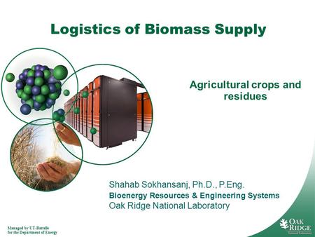 Managed by UT-Battelle for the Department of Energy Logistics of Biomass Supply Agricultural crops and residues Shahab Sokhansanj, Ph.D., P.Eng. Bioenergy.