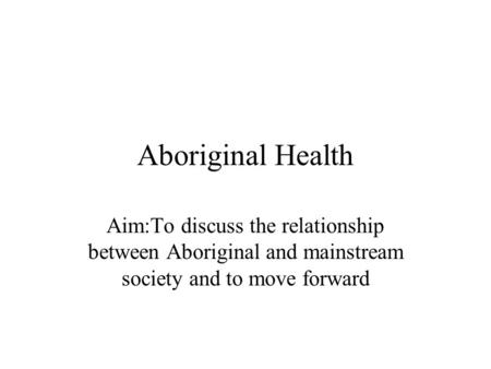 Aboriginal Health Aim:To discuss the relationship between Aboriginal and mainstream society and to move forward.