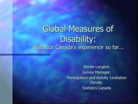 Global Measures of Disability: Statistics Canada’s experience so far... Renée Langlois Survey Manager, Participation and Activity Limitation Survey, Statistics.