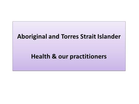 Aboriginal and Torres Strait Islander Health & our practitioners Aboriginal and Torres Strait Islander Health & our practitioners.