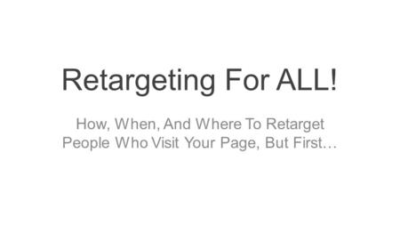 Retargeting For ALL! How, When, And Where To Retarget People Who Visit Your Page, But First…