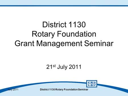 July 2011District 1130 Rotary Foundation Seminar District 1130 Rotary Foundation Grant Management Seminar 21 st July 2011.