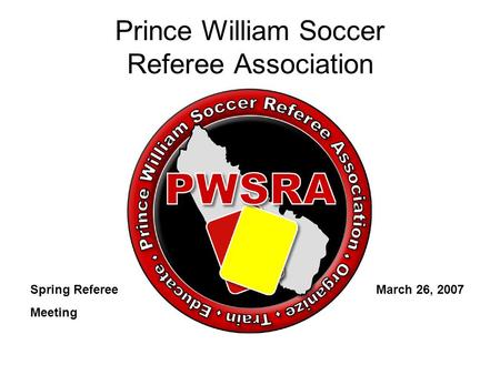 Prince William Soccer Referee Association Spring Referee March 26, 2007 Meeting.