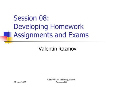 22 Nov 2005 CSE599A TA Training, Au'05, Session 08 Session 08: Developing Homework Assignments and Exams Valentin Razmov.