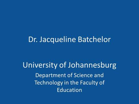 Dr. Jacqueline Batchelor University of Johannesburg Department of Science and Technology in the Faculty of Education.