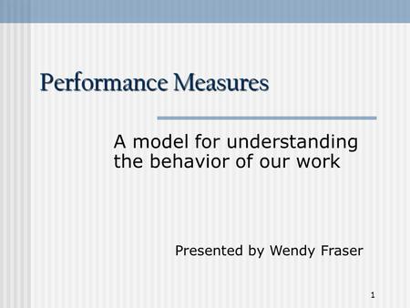 1 Performance Measures A model for understanding the behavior of our work Presented by Wendy Fraser.